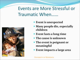 Events are More Stressful or
Traumatic When……
 Event is unexpected
 Many people die, especially
children
 Event lasts a long time
 The cause is unknown
 The event is poignant or
meaningful
 Event impacts a large area
 