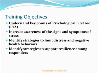 Training Objectives
 Understand key points of Psychological First Aid
(PFA)
 Increase awareness of the signs and symptoms of
stress
 Identify strategies to limit distress and negative
health behaviors
 Identify strategies to support resilience among
responders
 
