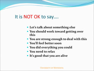 It is NOT OK to say….
 Let’s talk about something else
 You should work toward getting over
this
 You are strong enough to deal with this
 You’ll feel better soon
 You did everything you could
 You need to relax
 It’s good that you are alive
 