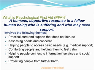 A humane, supportive response to a fellow
human being who is suffering and who may need
support.
What is Psychological First Aid (PFA)?
Involves the following themes:
 Practical care and support that does not intrude
 Assessing needs and concerns
 Helping people to access basic needs (e.g. medical support)
 Comforting people and helping them to feel calm
 Helping people connect to information, services and social
support
 Protecting people from further harm
 