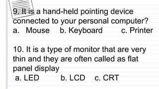 9. It is a hand-held pointing device
connected to your personal computer?
a. Mouse b. Keyboard c. Printer
10. It is a type of monitor that are very
thin and they are often called as flat
panel display
a. LED b. LCD c. CRT
 