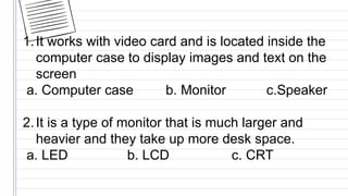1.It works with video card and is located inside the
computer case to display images and text on the
screen
a. Computer case b. Monitor c.Speaker
2.It is a type of monitor that is much larger and
heavier and they take up more desk space.
a. LED b. LCD c. CRT
 