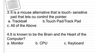 3.It is a mouse alternative that is touch- sensitive
pad that lets ou control the pointer.
a. Trackball b.Touch Pad/Track Pad
c. All of the Above
4.It is known to be the Brain and the Heart of the
Computer?
a. Monitor b. CPU c. Keyboard
 
