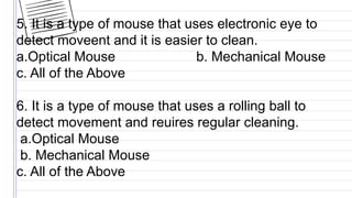 5. It is a type of mouse that uses electronic eye to
detect moveent and it is easier to clean.
a.Optical Mouse b. Mechanical Mouse
c. All of the Above
6. It is a type of mouse that uses a rolling ball to
detect movement and reuires regular cleaning.
a.Optical Mouse
b. Mechanical Mouse
c. All of the Above
 