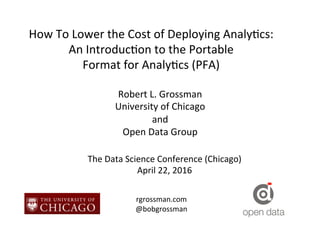 How	
  To	
  Lower	
  the	
  Cost	
  of	
  Deploying	
  Analy7cs:	
  
An	
  Introduc7on	
  to	
  the	
  Portable	
  	
  
Format	
  for	
  Analy7cs	
  (PFA)	
  
Robert	
  L.	
  Grossman	
  
University	
  of	
  Chicago	
  
and	
  
Open	
  Data	
  Group	
  
The	
  Data	
  Science	
  Conference	
  (Chicago)	
  
April	
  22,	
  2016	
  
rgrossman.com	
  
@bobgrossman	
  
 