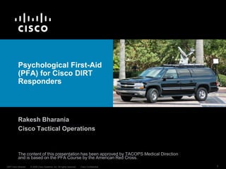 © 2016 Cisco Systems, Inc. All rights reserved. Cisco PublicDIRT-Intro-rbharani 1
Psychological First-Aid
(PFA) for Cisco DIRT
Responders
Rakesh Bharania
Tactical Operations
Note: This material is being released by Cisco to support the global humanitarian
tech community’s preparedness around mental health issues related to disaster
deployment. Organizations should feel free to adapt this material as necessary.
 