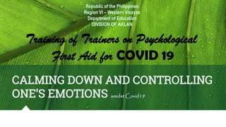 CALMING DOWN AND CONTROLLING
ONE’S EMOTIONS amidst Covid19
Republic of the Philippines
Region VI – Western Visayas
Department of Education
DIVISION OF AKLAN
Training of Trainers on Psychological
First Aid for COVID 19
 