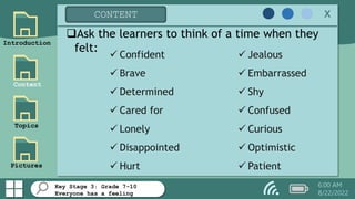 Key Stage 3: Grade 7-10
Everyone has a feeling
Introduction
Content
Topics
Pictures
CONTENT x
6:00 AM
8/22/2022
 Confident
 Brave
 Determined
 Cared for
 Lonely
 Disappointed
 Hurt
 Jealous
 Embarrassed
 Shy
 Confused
 Curious
 Optimistic
 Patient
Ask the learners to think of a time when they
felt:
 