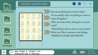 Introduction
Content
Topics
Pictures
GUIDE QUESTIONS x
How many feelings do you have today?
Do you usually notice one feeling at a time or
many all together?
When you notice them, what goes on in your
mind?
What feeling/s did you show in your picture?
What was it like to represent your feelings
THROUGH COLORS AND IMAGES?
6:00 AM
8/22/2022
Key Stage 3: Grade 7-10
Everyone has a feeling
 