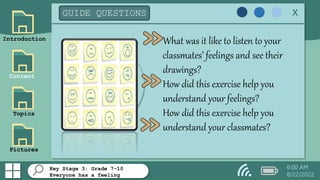 Key Stage 3: Grade 7-10
Everyone has a feeling
Introduction
Content
Topics
Pictures
GUIDE QUESTIONS x
What was it like to listen to your
classmates’ feelings and see their
drawings?
How did this exercise help you
understand your feelings?
How did this exercise help you
understand your classmates?
6:00 AM
8/22/2022
 