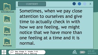 Key Stage 3: Grade 7-10
Everyone has a feeling
Introduction
Content
Topics
Pictures
CONTENT x
6:00 AM
8/22/2022
Sometimes, when we pay close
attention to ourselves and give
time to actually check in with
how we are feeling, we might
notice that we have more than
one feeling at a time and it is
normal.
 