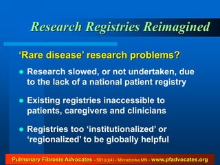 Research Registries Reimagined

  ‘Rare disease’ research problems?
     Research slowed, or not undertaken, due
      to the lack of a national patient registry

     Existing registries inaccessible to
      patients, caregivers and clinicians

     Registries too ‘institutionalized’ or
      ‘regionalized’ to be globally helpful

Pulmonary Fibrosis Advocates - 501(c)(4) - Minnetonka MN - www.pfadvocates.org
 