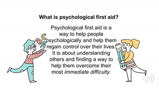 What is psychological first aid?
Psychological first aid is a
way to help people
psychologically and help them
regain control over their lives.
It is about understanding
others and finding a way to
help them overcome their
most immediate difficulty.
 