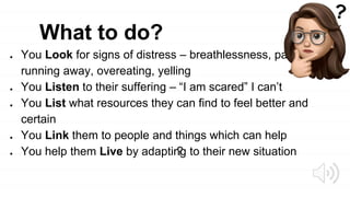 What to do?
● You Look for signs of distress – breathlessness, panic,
running away, overeating, yelling
● You Listen to their suffering – “I am scared” I can’t
● You List what resources they can find to feel better and
certain
● You Link them to people and things which can help
● You help them Live by adapting to their new situation
?
 