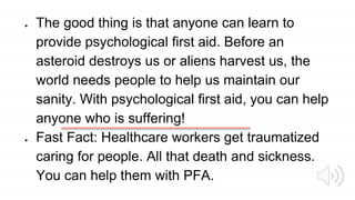 ● The good thing is that anyone can learn to
provide psychological first aid. Before an
asteroid destroys us or aliens harvest us, the
world needs people to help us maintain our
sanity. With psychological first aid, you can help
anyone who is suffering!
● Fast Fact: Healthcare workers get traumatized
caring for people. All that death and sickness.
You can help them with PFA.
 