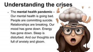 Understanding the crises
● The mental health pandemic –
Our mental health is going bad.
People are committing suicide.
Relationships are breaking. Our
mood has gone down. Energy
has gone down. Sleep is
disturbed. And our thoughts are
full of anxiety and gloom.
 