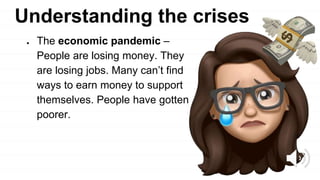 Understanding the crises
● The economic pandemic –
People are losing money. They
are losing jobs. Many can’t find
ways to earn money to support
themselves. People have gotten
poorer.
 