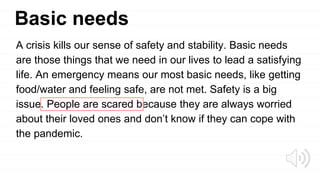 Basic needs
A crisis kills our sense of safety and stability. Basic needs
are those things that we need in our lives to lead a satisfying
life. An emergency means our most basic needs, like getting
food/water and feeling safe, are not met. Safety is a big
issue. People are scared because they are always worried
about their loved ones and don’t know if they can cope with
the pandemic.
 