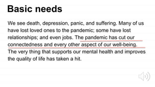 Basic needs
We see death, depression, panic, and suffering. Many of us
have lost loved ones to the pandemic; some have lost
relationships; and even jobs. The pandemic has cut our
connectedness and every other aspect of our well-being.
The very thing that supports our mental health and improves
the quality of life has taken a hit.
 
