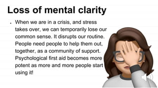 Loss of mental clarity
● When we are in a crisis, and stress
takes over, we can temporarily lose our
common sense. It disrupts our routine.
People need people to help them out,
together, as a community of support.
Psychological first aid becomes more
potent as more and more people start
using it!
 