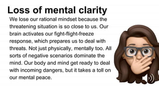 Loss of mental clarity
We lose our rational mindset because the
threatening situation is so close to us. Our
brain activates our fight-flight-freeze
response, which prepares us to deal with
threats. Not just physically, mentally too. All
sorts of negative scenarios dominate the
mind. Our body and mind get ready to deal
with incoming dangers, but it takes a toll on
our mental peace.
 