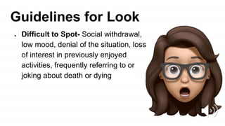 Guidelines for Look
● Difficult to Spot- Social withdrawal,
low mood, denial of the situation, loss
of interest in previously enjoyed
activities, frequently referring to or
joking about death or dying
 