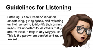 Guidelines for Listening
Listening is about keen observation,
empathizing, giving space, and reflecting
on their concerns to identify their unmet
needs. It’s important to tell others that you
are available to help in any way you can.
This is the part where comfort and rapport
are set.
 