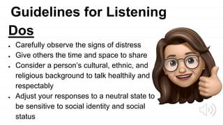 Guidelines for Listening
Dos
● Carefully observe the signs of distress
● Give others the time and space to share
● Consider a person’s cultural, ethnic, and
religious background to talk healthily and
respectably
● Adjust your responses to a neutral state to
be sensitive to social identity and social
status
 