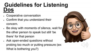Guidelines for Listening
Dos
● Cooperative conversation
● Confirm that you understand their
concern.
● Be okay with moments of silence, wait for
the other person to speak but still ‘be
there’ for that person
● Ask open-ended questions without
probing too much or putting pressure (ex:
What is bothering you?)
 