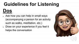 Guidelines for Listening
Dos
● Ask how you can help in small ways
(accompanying a person for an activity
such as walks, meditation, etc.)
● Draw on your experience if you feel it
helps the conversation
 