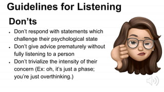 Guidelines for Listening
Don’ts
● Don’t respond with statements which
challenge their psychological state
● Don’t give advice prematurely without
fully listening to a person
● Don’t trivialize the intensity of their
concern (Ex: oh, it’s just a phase;
you’re just overthinking.)
 