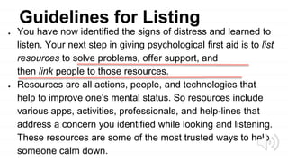 Guidelines for Listing
● You have now identified the signs of distress and learned to
listen. Your next step in giving psychological first aid is to list
resources to solve problems, offer support, and
then link people to those resources.
● Resources are all actions, people, and technologies that
help to improve one’s mental status. So resources include
various apps, activities, professionals, and help-lines that
address a concern you identified while looking and listening.
These resources are some of the most trusted ways to help
someone calm down.
 