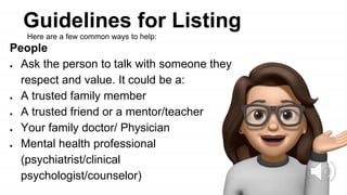 Guidelines for Listing
People
● Ask the person to talk with someone they
respect and value. It could be a:
● A trusted family member
● A trusted friend or a mentor/teacher
● Your family doctor/ Physician
● Mental health professional
(psychiatrist/clinical
psychologist/counselor)
Here are a few common ways to help:
 