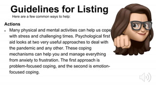 Guidelines for Listing
Actions
● Many physical and mental activities can help us cope
with stress and challenging times. Psychological first
aid looks at two very useful approaches to deal with
the pandemic and any other. These coping
mechanisms can help you and manage everything
from anxiety to frustration. The first approach is
problem-focused coping, and the second is emotion-
focused coping.
Here are a few common ways to help:
 