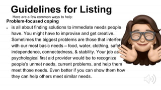 Guidelines for Listing
Problem-focused coping
● is all about finding solutions to immediate needs people
have. You might have to improvise and get creative.
Sometimes the biggest problems are those that interfere
with our most basic needs – food, water, clothing, safety,
independence, connectedness, & stability. Your job as a
psychological first aid provider would be to recognize
people’s unmet needs, current problems, and help them
meet those needs. Even better if you can show them how
they can help others meet similar needs.
Here are a few common ways to help:
 