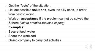 ● Get the ‘facts’ of the situation.
● List out possible solutions, even the silly ones, in order
from best to worst.
● Work on acceptance if the problem cannot be solved then
& there (link to emotion-focused coping)
● Examples:
● Secure food, water
● Share the workload
● Giving company to carry out activities
 