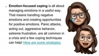 ● Emotion-focused coping is all about
managing emotions in a useful way.
That means handling negative
emotions and creating opportunities
for positive emotions. Panic attacks,
acting out, aggressive behavior,
extreme frustration, are all common in
a crisis and a few coping techniques
can help! Here are some strategies.
 