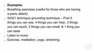 ● Examples:
● Breathing exercises (useful for those who are having
a panic attack)
● 54321 technique grounding technique – Find 5
things you can see, 4 things you can hear, 3 things
you can touch, 2 things you can smell, & 1 thing you
can taste
● Listen to music
● Exercise, meditation, yoga, stretching
 