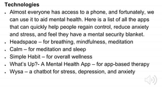 Technologies
● Almost everyone has access to a phone, and fortunately, we
can use it to aid mental health. Here is a list of all the apps
that can quickly help people regain control, reduce anxiety
and stress, and feel they have a mental security blanket.
● Headspace – for breathing, mindfulness, meditation
● Calm – for meditation and sleep
● Simple Habit – for overall wellness
● What’s Up?- A Mental Health App – for app-based therapy
● Wysa – a chatbot for stress, depression, and anxiety
 