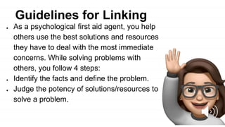 ● As a psychological first aid agent, you help
others use the best solutions and resources
they have to deal with the most immediate
concerns. While solving problems with
others, you follow 4 steps:
● Identify the facts and define the problem.
● Judge the potency of solutions/resources to
solve a problem.
Guidelines for Linking
 