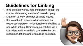 ● If no solution works, help the person accept the
current state using emotion-focused coping.
● Move on to work on other solvable issues.
● It is valuable to discuss what solutions and
resources a person is comfortable and willing to
use while linking. Brainstorming solutions in a
considerate way can help you make the best
recommendations and encourage solutions.
Guidelines for Linking
 