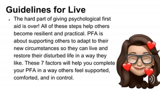 Guidelines for Live
● The hard part of giving psychological first
aid is over! All of these steps help others
become resilient and practical. PFA is
about supporting others to adapt to their
new circumstances so they can live and
restore their disturbed life in a way they
like. These 7 factors will help you complete
your PFA in a way others feel supported,
comforted, and in control.
 