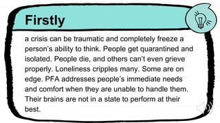 Firstly
a crisis can be traumatic and completely freeze a
person’s ability to think. People get quarantined and
isolated. People die, and others can’t even grieve
properly. Loneliness cripples many. Some are on
edge. PFA addresses people’s immediate needs
and comfort when they are unable to handle them.
Their brains are not in a state to perform at their
best.
 