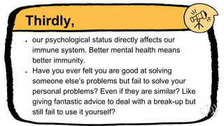 Thirdly,
● our psychological status directly affects our
immune system. Better mental health means
better immunity.
● Have you ever felt you are good at solving
someone else’s problems but fail to solve your
personal problems? Even if they are similar? Like
giving fantastic advice to deal with a break-up but
still fail to use it yourself?
 