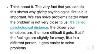 ● Think about it. The very fact that you can do
this shows why giving psychological first aid is
important. We can solve problems better when
the problem is not very close to us. It’s called
psychological distance, the closer your
emotions are, the more difficult it gets. But if
the feelings are slightly far away, like in a
different person, it gets easier to solve
problems.
 