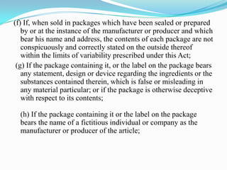 (f) If, when sold in packages which have been sealed or prepared
   by or at the instance of the manufacturer or producer and which
   bear his name and address, the contents of each package are not
   conspicuously and correctly stated on the outside thereof
   within the limits of variability prescribed under this Act;
 (g) If the package containing it, or the label on the package bears
   any statement, design or device regarding the ingredients or the
   substances contained therein, which is false or misleading in
   any material particular; or if the package is otherwise deceptive
   with respect to its contents;

  (h) If the package containing it or the label on the package
  bears the name of a fictitious individual or company as the
  manufacturer or producer of the article;
 