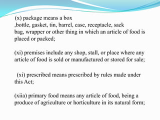 (x) package means a box
,bottle, gasket, tin, barrel, case, receptacle, sack
bag, wrapper or other thing in which an article of food is
placed or packed;

(xi) premises include any shop, stall, or place where any
article of food is sold or manufactured or stored for sale;

 (xi) prescribed means prescribed by rules made under
this Act;

(xiia) primary food means any article of food, being a
produce of agriculture or horticulture in its natural form;
 