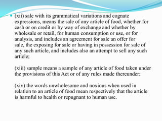  (xii) sale with its grammatical variations and cognate
  expressions, means the sale of any article of food, whether for
  cash or on credit or by way of exchange and whether by
  wholesale or retail, for human consumption or use, or for
  analysis, and includes an agreement for sale an offer for
  sale, the exposing for sale or having in possession for sale of
  any such article, and includes also an attempt to sell any such
  article;

  (xiii) sample means a sample of any article of food taken under
  the provisions of this Act or of any rules made thereunder;

  (xiv) the words unwholesome and noxious when used in
  relation to an article of food mean respectively that the article
  is harmful to health or repugnant to human use.
 