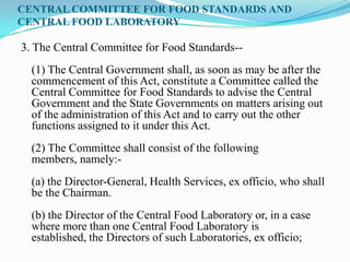 CENTRAL COMMITTEE FOR FOOD STANDARDS AND
CENTRAL FOOD LABORATORY

3. The Central Committee for Food Standards--
  (1) The Central Government shall, as soon as may be after the
  commencement of this Act, constitute a Committee called the
  Central Committee for Food Standards to advise the Central
  Government and the State Governments on matters arising out
  of the administration of this Act and to carry out the other
  functions assigned to it under this Act.
  (2) The Committee shall consist of the following
  members, namely:-
  (a) the Director-General, Health Services, ex officio, who shall
  be the Chairman.
  (b) the Director of the Central Food Laboratory or, in a case
  where more than one Central Food Laboratory is
  established, the Directors of such Laboratories, ex officio;
 