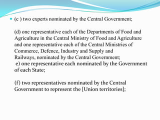  (c ) two experts nominated by the Central Government;

  (d) one representative each of the Departments of Food and
  Agriculture in the Central Ministry of Food and Agriculture
  and one representative each of the Central Ministries of
  Commerce, Defence, Industry and Supply and
  Railways, nominated by the Central Government;
   e) one representative each nominated by the Government
  of each State;

  (f ) two representatives nominated by the Central
  Government to represent the [Union territories];
 